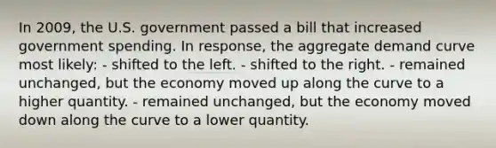 In 2009, the U.S. government passed a bill that increased government spending. In response, the aggregate demand curve most likely: - shifted to the left. - shifted to the right. - remained unchanged, but the economy moved up along the curve to a higher quantity. - remained unchanged, but the economy moved down along the curve to a lower quantity.