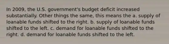 In 2009, the U.S. government's budget deficit increased substantially. Other things the same, this means the a. supply of loanable funds shifted to the right. b. supply of loanable funds shifted to the left. c. demand for loanable funds shifted to the right. d. demand for loanable funds shifted to the left.