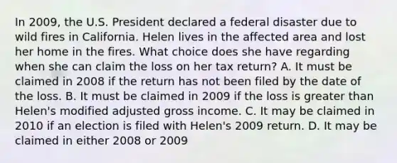 In 2009, the U.S. President declared a federal disaster due to wild fires in California. Helen lives in the affected area and lost her home in the fires. What choice does she have regarding when she can claim the loss on her tax return? A. It must be claimed in 2008 if the return has not been filed by the date of the loss. B. It must be claimed in 2009 if the loss is greater than Helen's modified adjusted gross income. C. It may be claimed in 2010 if an election is filed with Helen's 2009 return. D. It may be claimed in either 2008 or 2009