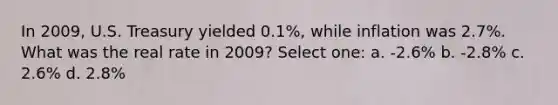 In 2009, U.S. Treasury yielded 0.1%, while inflation was 2.7%. What was the real rate in 2009? Select one: a. -2.6% b. -2.8% c. 2.6% d. 2.8%