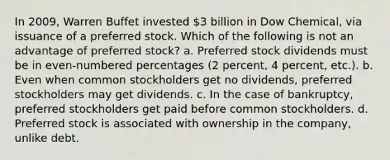 In 2009, Warren Buffet invested 3 billion in Dow Chemical, via issuance of a preferred stock. Which of the following is not an advantage of preferred stock? a. Preferred stock dividends must be in even-numbered percentages (2 percent, 4 percent, etc.). b. Even when common stockholders get no dividends, preferred stockholders may get dividends. c. In the case of bankruptcy, preferred stockholders get paid before common stockholders. d. Preferred stock is associated with ownership in the company, unlike debt.