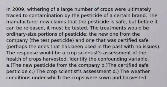 In 2009, withering of a large number of crops were ultimately traced to contamination by the pesticide of a certain brand. The manufacturer now claims that the pesticide is safe, but before it can be released, it must be tested. The treatments would be ordinary-size portions of pesticide: the new one from the company (the test pesticide) and one that was certified safe (perhaps the ones that has been used in the past with no issues). The response would be a crop scientist's assessment of the health of crops harvested. Identify the confounding variable. a.)The new pesticide from the company b.)The certified safe pesticide c.) The crop scientist's assessment d.) The weather conditions under which the crops were sown and harvested