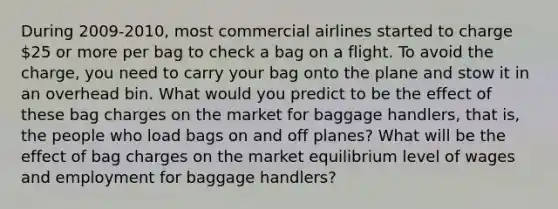 During 2009-2010, most commercial airlines started to charge 25 or more per bag to check a bag on a flight. To avoid the charge, you need to carry your bag onto the plane and stow it in an overhead bin. What would you predict to be the effect of these bag charges on the market for baggage handlers, that is, the people who load bags on and off planes? What will be the effect of bag charges on the market equilibrium level of wages and employment for baggage handlers?