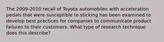 The 2009-2010 recall of Toyota automobiles with acceleration pedals that were susceptible to sticking has been examined to develop best practices for companies to communicate product failures to their customers. What type of research technique does this describe?