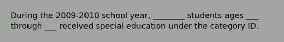 During the 2009-2010 school year, ________ students ages ___ through ___ received special education under the category ID.