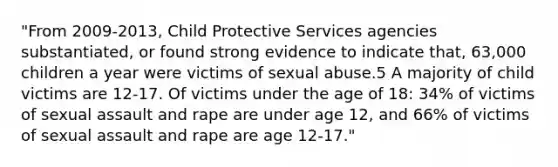 "From 2009-2013, Child Protective Services agencies substantiated, or found strong evidence to indicate that, 63,000 children a year were victims of sexual abuse.5 A majority of child victims are 12-17. Of victims under the age of 18: 34% of victims of sexual assault and rape are under age 12, and 66% of victims of sexual assault and rape are age 12-17."