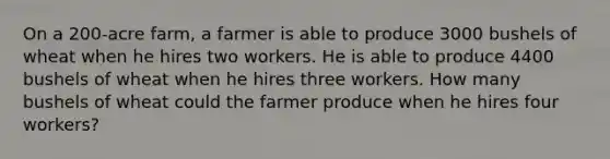 On a 200-acre farm, a farmer is able to produce 3000 bushels of wheat when he hires two workers. He is able to produce 4400 bushels of wheat when he hires three workers. How many bushels of wheat could the farmer produce when he hires four workers?