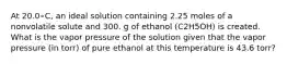 At 20.0∘C, an ideal solution containing 2.25 moles of a nonvolatile solute and 300. g of ethanol (C2H5OH) is created. What is the vapor pressure of the solution given that the vapor pressure (in torr) of pure ethanol at this temperature is 43.6 torr?