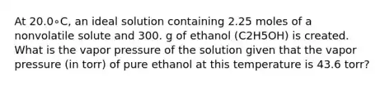 At 20.0∘C, an ideal solution containing 2.25 moles of a nonvolatile solute and 300. g of ethanol (C2H5OH) is created. What is the vapor pressure of the solution given that the vapor pressure (in torr) of pure ethanol at this temperature is 43.6 torr?