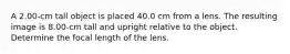 A 2.00-cm tall object is placed 40.0 cm from a lens. The resulting image is 8.00-cm tall and upright relative to the object. Determine the focal length of the lens.