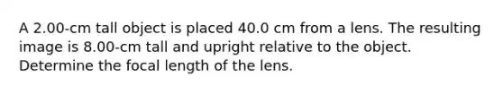 A 2.00-cm tall object is placed 40.0 cm from a lens. The resulting image is 8.00-cm tall and upright relative to the object. Determine the focal length of the lens.