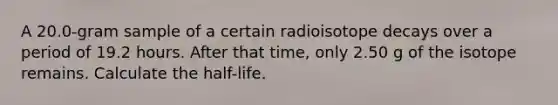 A 20.0-gram sample of a certain radioisotope decays over a period of 19.2 hours. After that time, only 2.50 g of the isotope remains. Calculate the half-life.