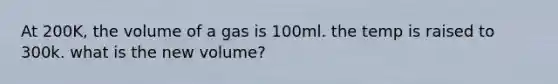 At 200K, the volume of a gas is 100ml. the temp is raised to 300k. what is the new volume?