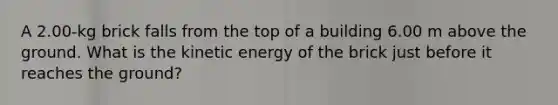 A 2.00-kg brick falls from the top of a building 6.00 m above the ground. What is the kinetic energy of the brick just before it reaches the ground?