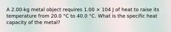 A 2.00-kg metal object requires 1.00 × 104 J of heat to raise its temperature from 20.0 °C to 40.0 °C. What is the specific heat capacity of the metal?