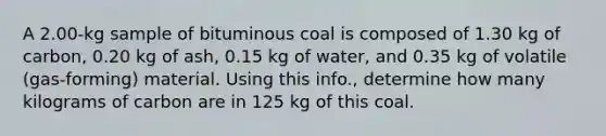 A 2.00-kg sample of bituminous coal is composed of 1.30 kg of carbon, 0.20 kg of ash, 0.15 kg of water, and 0.35 kg of volatile (gas-forming) material. Using this info., determine how many kilograms of carbon are in 125 kg of this coal.