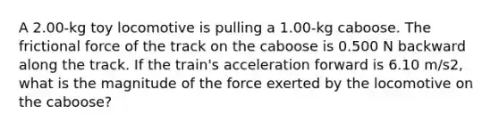 A 2.00-kg toy locomotive is pulling a 1.00-kg caboose. The frictional force of the track on the caboose is 0.500 N backward along the track. If the train's acceleration forward is 6.10 m/s2, what is the magnitude of the force exerted by the locomotive on the caboose?