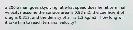 a 200lb man goes skydiving. at what speed does he hit terminal velocity? assume the surface area is 0.93 m2, the coefficient of drag is 0.312, and the density of air is 1.2 kg/m3. -how long will it take him to reach terminal velocity?