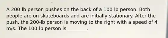 A 200-lb person pushes on the back of a 100-lb person. Both people are on skateboards and are initially stationary. After the push, the 200-lb person is moving to the right with a speed of 4 m/s. The 100-lb person is ________.