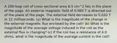 A 200-loop coil of cross sectional area 8.5 cm^2 lies in the plane of the page. An external magnetic field of 0.060 T is directed out of the plane of the page. The external field decreases to 0.020 T in 12 milliseconds. (a) What is the magnitude of the change in the external magnetic flux enclosed by the coil? (b) What is the magnitude of the average voltage induced in the coil as the external flux is changing? (c) If the coil has a resistance of 4.0 ohms, what is the magnitude of the average current in the coil?