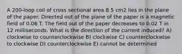 A 200-loop coil of cross sectional area 8.5 cm2 lies in the plane of the paper. Directed out of the plane of the paper is a magnetic field of 0.06 T. The field out of the paper decreases to 0.02 T in 12 milliseconds. What is the direction of the current induced? A) clockwise to counterclockwise B) clockwise C) counterclockwise to clockwise D) counterclockwise E) cannot be determined