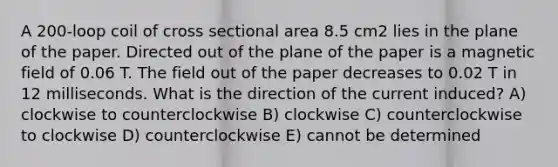 A 200-loop coil of cross sectional area 8.5 cm2 lies in the plane of the paper. Directed out of the plane of the paper is a magnetic field of 0.06 T. The field out of the paper decreases to 0.02 T in 12 milliseconds. What is the direction of the current induced? A) clockwise to counterclockwise B) clockwise C) counterclockwise to clockwise D) counterclockwise E) cannot be determined