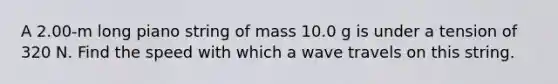 A 2.00-m long piano string of mass 10.0 g is under a tension of 320 N. Find the speed with which a wave travels on this string.