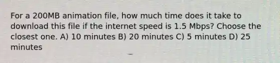 For a 200MB animation file, how much time does it take to download this file if the internet speed is 1.5 Mbps? Choose the closest one. A) 10 minutes B) 20 minutes C) 5 minutes D) 25 minutes