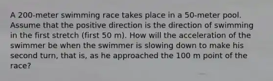 A 200-meter swimming race takes place in a 50-meter pool. Assume that the positive direction is the direction of swimming in the first stretch (first 50 m). How will the acceleration of the swimmer be when the swimmer is slowing down to make his second turn, that is, as he approached the 100 m point of the race?