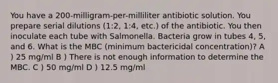 You have a 200-milligram-per-milliliter antibiotic solution. You prepare serial dilutions (1:2, 1:4, etc.) of the antibiotic. You then inoculate each tube with Salmonella. Bacteria grow in tubes 4, 5, and 6. What is the MBC (minimum bactericidal concentration)? A ) 25 mg/ml B ) There is not enough information to determine the MBC. C ) 50 mg/ml D ) 12.5 mg/ml