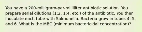 You have a 200-milligram-per-milliliter antibiotic solution. You prepare serial dilutions (1:2, 1:4, etc.) of the antibiotic. You then inoculate each tube with Salmonella. Bacteria grow in tubes 4, 5, and 6. What is the MBC (minimum bactericidal concentration)?