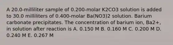 A 20.0-milliliter sample of 0.200-molar K2CO3 solution is added to 30.0 milliliters of 0.400-molar Ba(NO3)2 solution. Barium carbonate precipitates. The concentration of barium ion, Ba2+, in solution after reaction is A. 0.150 M B. 0.160 M C. 0.200 M D. 0.240 M E. 0.267 M