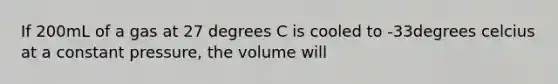 If 200mL of a gas at 27 degrees C is cooled to -33degrees celcius at a constant pressure, the volume will