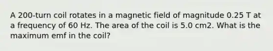 A 200-turn coil rotates in a magnetic field of magnitude 0.25 T at a frequency of 60 Hz. The area of the coil is 5.0 cm2. What is the maximum emf in the coil?