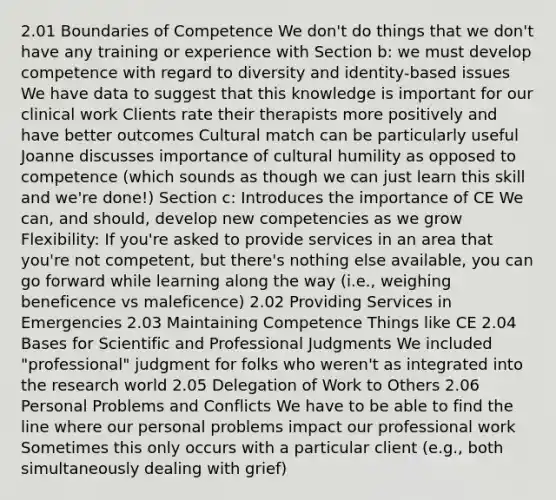 2.01 Boundaries of Competence We don't do things that we don't have any training or experience with Section b: we must develop competence with regard to diversity and identity-based issues We have data to suggest that this knowledge is important for our clinical work Clients rate their therapists more positively and have better outcomes Cultural match can be particularly useful Joanne discusses importance of cultural humility as opposed to competence (which sounds as though we can just learn this skill and we're done!) Section c: Introduces the importance of CE We can, and should, develop new competencies as we grow Flexibility: If you're asked to provide services in an area that you're not competent, but there's nothing else available, you can go forward while learning along the way (i.e., weighing beneficence vs maleficence) 2.02 Providing Services in Emergencies 2.03 Maintaining Competence Things like CE 2.04 Bases for Scientific and Professional Judgments We included "professional" judgment for folks who weren't as integrated into the research world 2.05 Delegation of Work to Others 2.06 Personal Problems and Conflicts We have to be able to find the line where our personal problems impact our professional work Sometimes this only occurs with a particular client (e.g., both simultaneously dealing with grief)