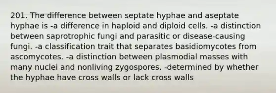 201. The difference between septate hyphae and aseptate hyphae is -a difference in haploid and diploid cells. -a distinction between saprotrophic fungi and parasitic or disease-causing fungi. -a classification trait that separates basidiomycotes from ascomycotes. -a distinction between plasmodial masses with many nuclei and nonliving zygospores. -determined by whether the hyphae have cross walls or lack cross walls