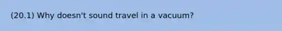 (20.1) Why doesn't sound travel in a vacuum?