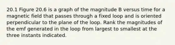 20.1 Figure 20.6 is a graph of the magnitude B versus time for a magnetic field that passes through a fixed loop and is oriented perpendicular to the plane of the loop. Rank the magnitudes of the emf generated in the loop from largest to smallest at the three instants indicated.