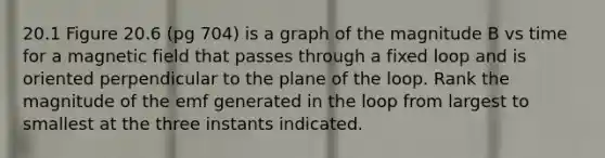 20.1 Figure 20.6 (pg 704) is a graph of the magnitude B vs time for a magnetic field that passes through a fixed loop and is oriented perpendicular to the plane of the loop. Rank the magnitude of the emf generated in the loop from largest to smallest at the three instants indicated.