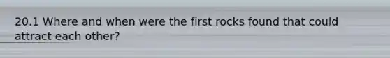 20.1 Where and when were the first rocks found that could attract each other?