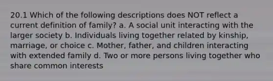 20.1 Which of the following descriptions does NOT reflect a current definition of family? a. A social unit interacting with the larger society b. Individuals living together related by kinship, marriage, or choice c. Mother, father, and children interacting with extended family d. Two or more persons living together who share common interests