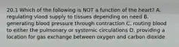 20.1 Which of the following is NOT a function of the heart? A. regulating vlood supply to tissues depending on need B. generating blood pressure through contraction C. routing blood to either the pulmonary or systemic circulations D. providing a location for gas exchange between oxygen and carbon dioxide