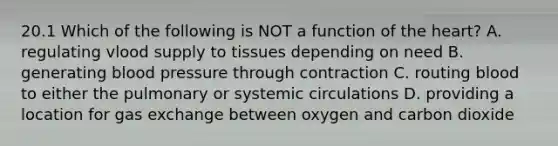 20.1 Which of the following is NOT a function of the heart? A. regulating vlood supply to tissues depending on need B. generating blood pressure through contraction C. routing blood to either the pulmonary or systemic circulations D. providing a location for gas exchange between oxygen and carbon dioxide