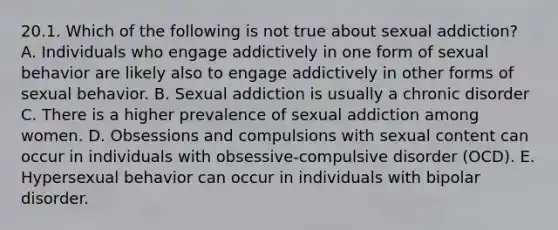 20.1. Which of the following is not true about sexual addiction? A. Individuals who engage addictively in one form of sexual behavior are likely also to engage addictively in other forms of sexual behavior. B. Sexual addiction is usually a chronic disorder C. There is a higher prevalence of sexual addiction among women. D. Obsessions and compulsions with sexual content can occur in individuals with obsessive-compulsive disorder (OCD). E. Hypersexual behavior can occur in individuals with bipolar disorder.