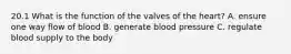 20.1 What is the function of the valves of the heart? A. ensure one way flow of blood B. generate blood pressure C. regulate blood supply to the body