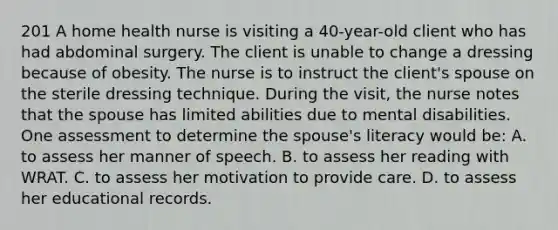 201 A home health nurse is visiting a 40-year-old client who has had abdominal surgery. The client is unable to change a dressing because of obesity. The nurse is to instruct the client's spouse on the sterile dressing technique. During the visit, the nurse notes that the spouse has limited abilities due to mental disabilities. One assessment to determine the spouse's literacy would be: A. to assess her manner of speech. B. to assess her reading with WRAT. C. to assess her motivation to provide care. D. to assess her educational records.