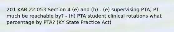 201 KAR 22:053 Section 4 (e) and (h) - (e) supervising PTA; PT much be reachable by? - (h) PTA student clinical rotations what percentage by PTA? (KY State Practice Act)