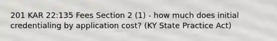 201 KAR 22:135 Fees Section 2 (1) - how much does initial credentialing by application cost? (KY State Practice Act)