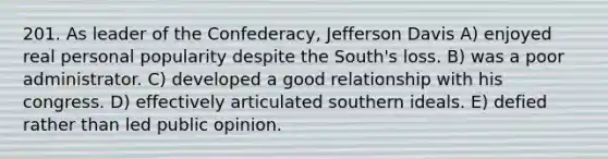 201. As leader of the Confederacy, Jefferson Davis A) enjoyed real personal popularity despite the South's loss. B) was a poor administrator. C) developed a good relationship with his congress. D) effectively articulated southern ideals. E) defied rather than led public opinion.