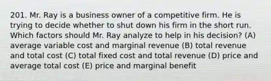 201. Mr. Ray is a business owner of a competitive firm. He is trying to decide whether to shut down his firm in the short run. Which factors should Mr. Ray analyze to help in his decision? (A) average variable cost and marginal revenue (B) total revenue and total cost (C) total fixed cost and total revenue (D) price and average total cost (E) price and marginal benefit